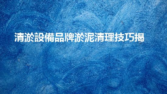 清淤設備品牌淤泥清理技巧揭秘：關鍵步驟和實用建議！
